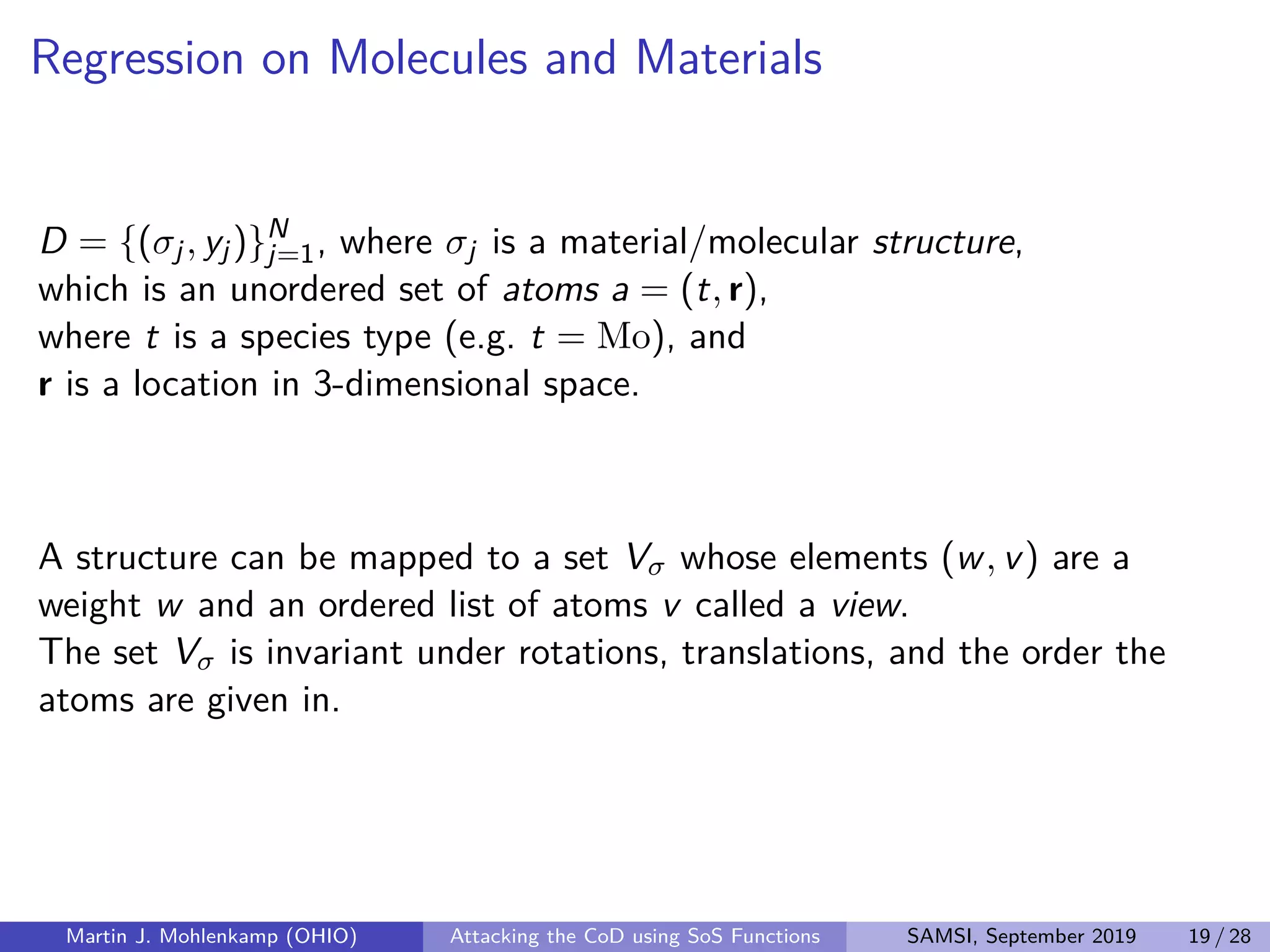 Regression on Molecules and Materials
D = {(σj, yj)}N
j=1, where σj is a material/molecular structure,
which is an unordered set of atoms a = (t, r),
where t is a species type (e.g. t = Mo), and
r is a location in 3-dimensional space.
A structure can be mapped to a set Vσ whose elements (w, v) are a
weight w and an ordered list of atoms v called a view.
The set Vσ is invariant under rotations, translations, and the order the
atoms are given in.
Martin J. Mohlenkamp (OHIO) Attacking the CoD using SoS Functions SAMSI, September 2019 19 / 28
 
