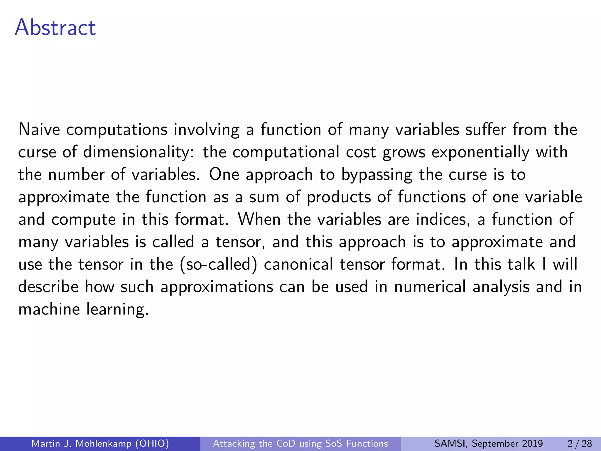 Abstract
Naive computations involving a function of many variables suﬀer from the
curse of dimensionality: the computational cost grows exponentially with
the number of variables. One approach to bypassing the curse is to
approximate the function as a sum of products of functions of one variable
and compute in this format. When the variables are indices, a function of
many variables is called a tensor, and this approach is to approximate and
use the tensor in the (so-called) canonical tensor format. In this talk I will
describe how such approximations can be used in numerical analysis and in
machine learning.
Martin J. Mohlenkamp (OHIO) Attacking the CoD using SoS Functions SAMSI, September 2019 2 / 28
 