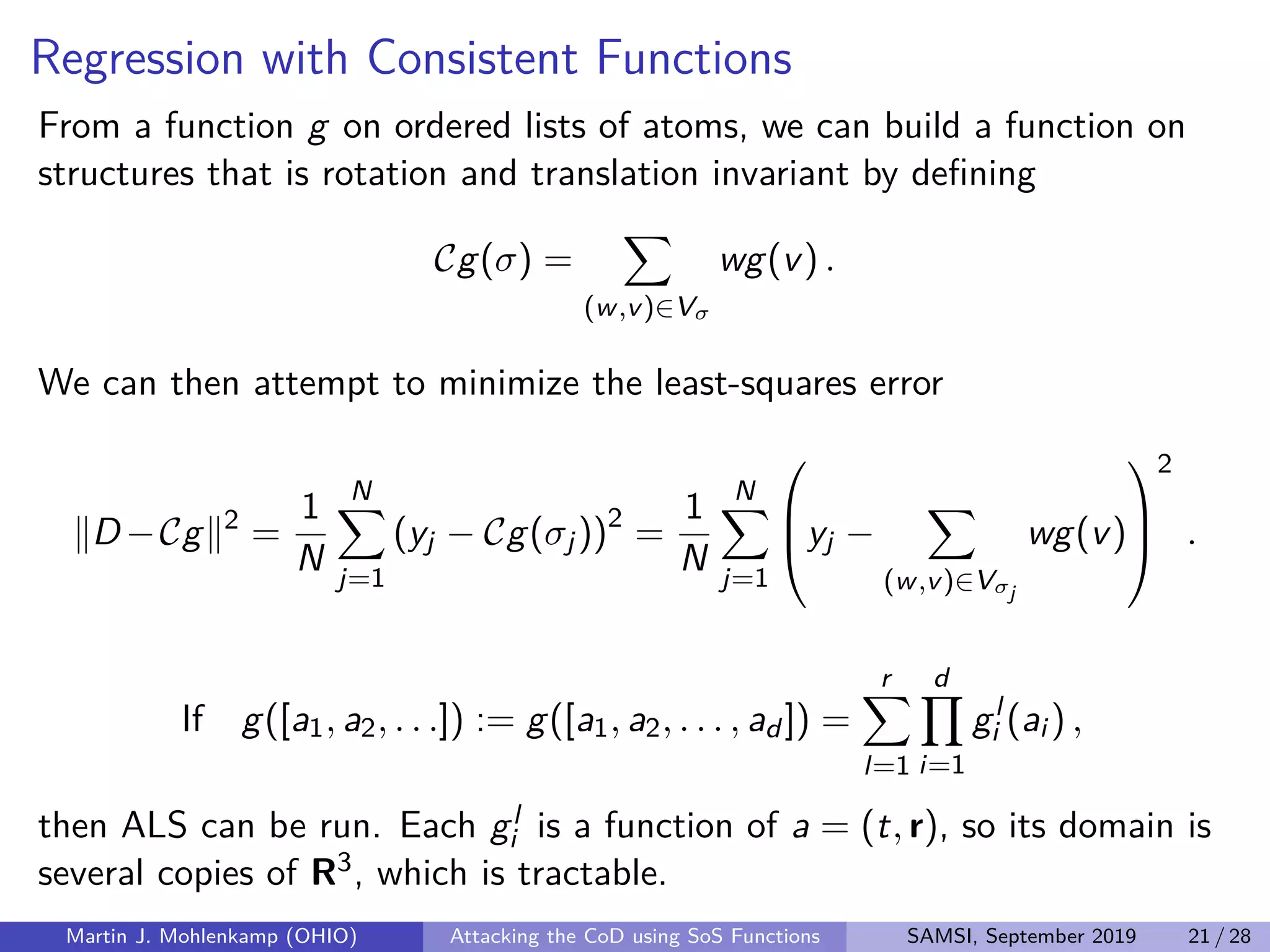 Regression with Consistent Functions
From a function g on ordered lists of atoms, we can build a function on
structures that is rotation and translation invariant by deﬁning
Cg(σ) =
(w,v)∈Vσ
wg(v) .
We can then attempt to minimize the least-squares error
D −Cg 2
=
1
N
N
j=1
(yj − Cg(σj))2
=
1
N
N
j=1


yj −
(w,v)∈Vσj
wg(v)



2
.
If g([a1, a2, . . .]) := g([a1, a2, . . . , ad ]) =
r
l=1
d
i=1
gl
i (ai ) ,
then ALS can be run. Each gl
i is a function of a = (t, r), so its domain is
several copies of R3, which is tractable.
Martin J. Mohlenkamp (OHIO) Attacking the CoD using SoS Functions SAMSI, September 2019 21 / 28
 