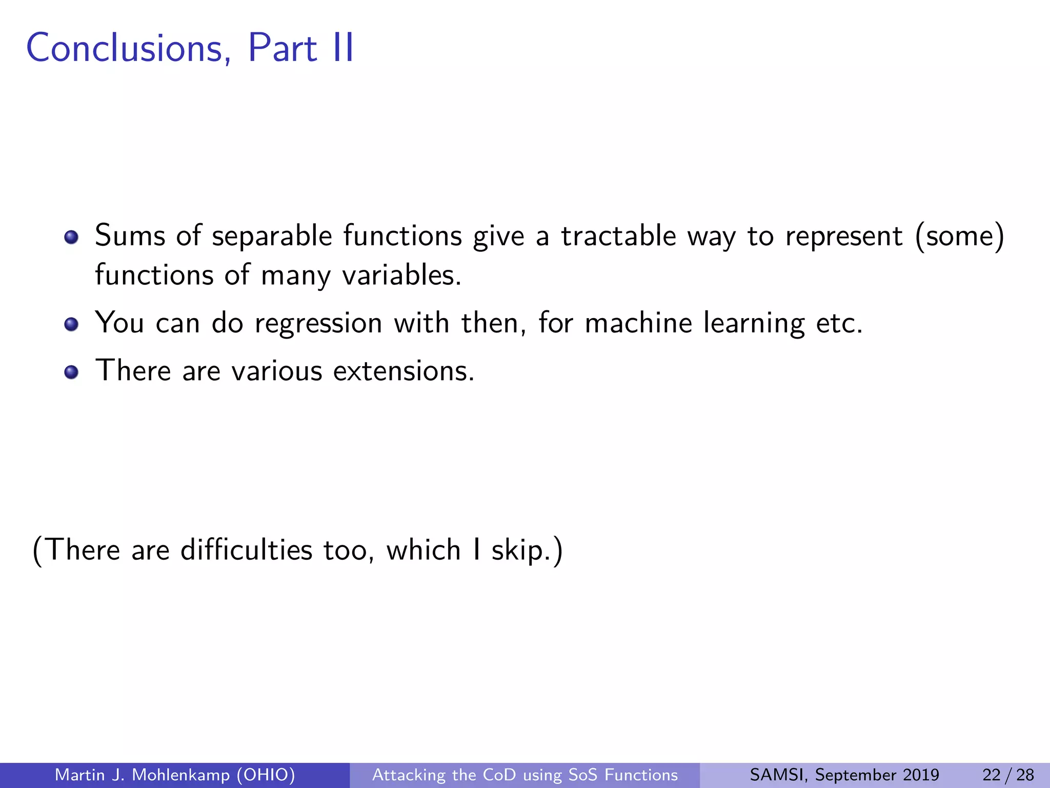 Conclusions, Part II
Sums of separable functions give a tractable way to represent (some)
functions of many variables.
You can do regression with then, for machine learning etc.
There are various extensions.
(There are diﬃculties too, which I skip.)
Martin J. Mohlenkamp (OHIO) Attacking the CoD using SoS Functions SAMSI, September 2019 22 / 28
 