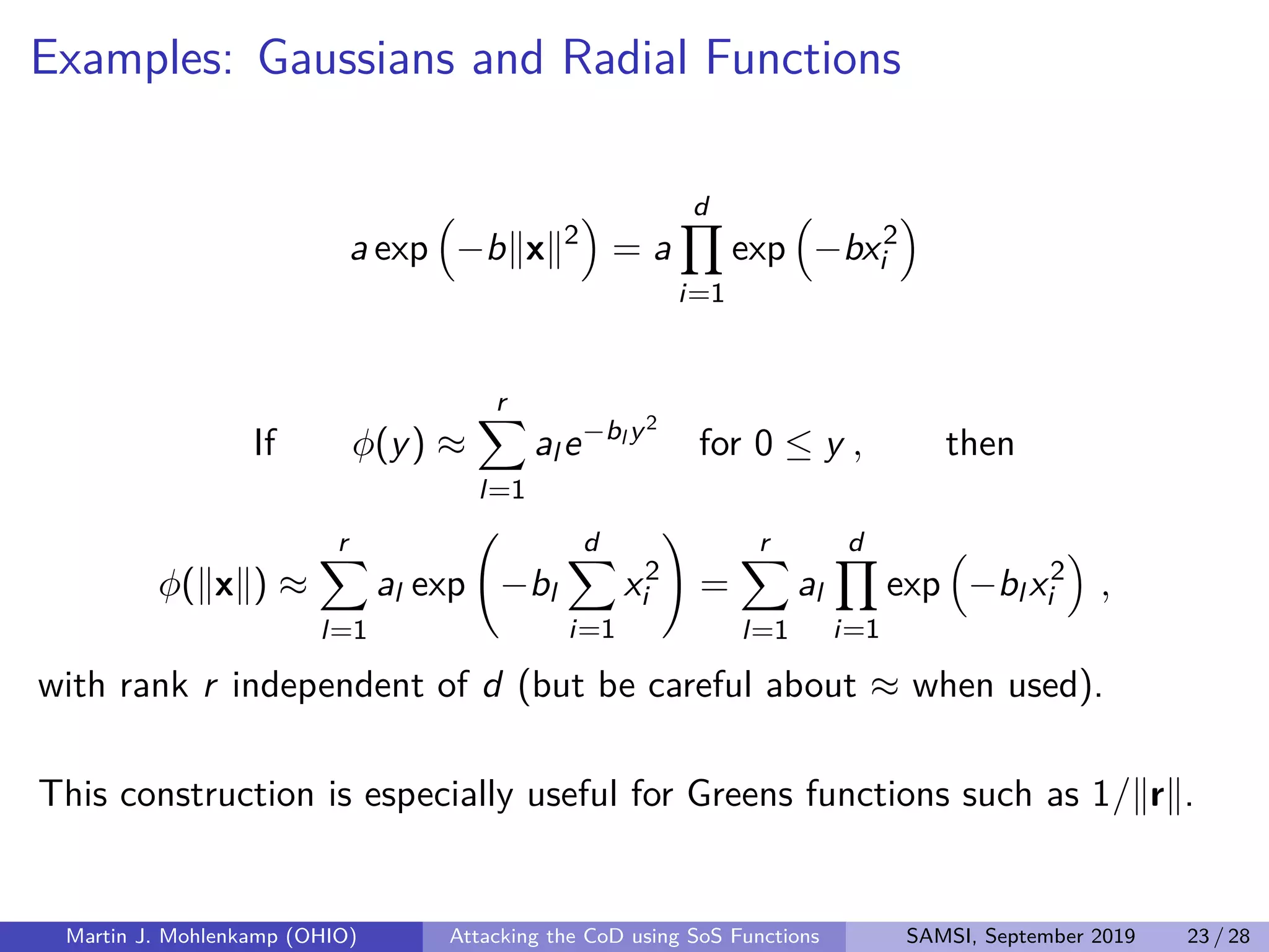 Examples: Gaussians and Radial Functions
a exp −b x 2
= a
d
i=1
exp −bx2
i
If φ(y) ≈
r
l=1
al e−bl y2
for 0 ≤ y , then
φ( x ) ≈
r
l=1
al exp −bl
d
i=1
x2
i =
r
l=1
al
d
i=1
exp −bl x2
i ,
with rank r independent of d (but be careful about ≈ when used).
This construction is especially useful for Greens functions such as 1/ r .
Martin J. Mohlenkamp (OHIO) Attacking the CoD using SoS Functions SAMSI, September 2019 23 / 28
 