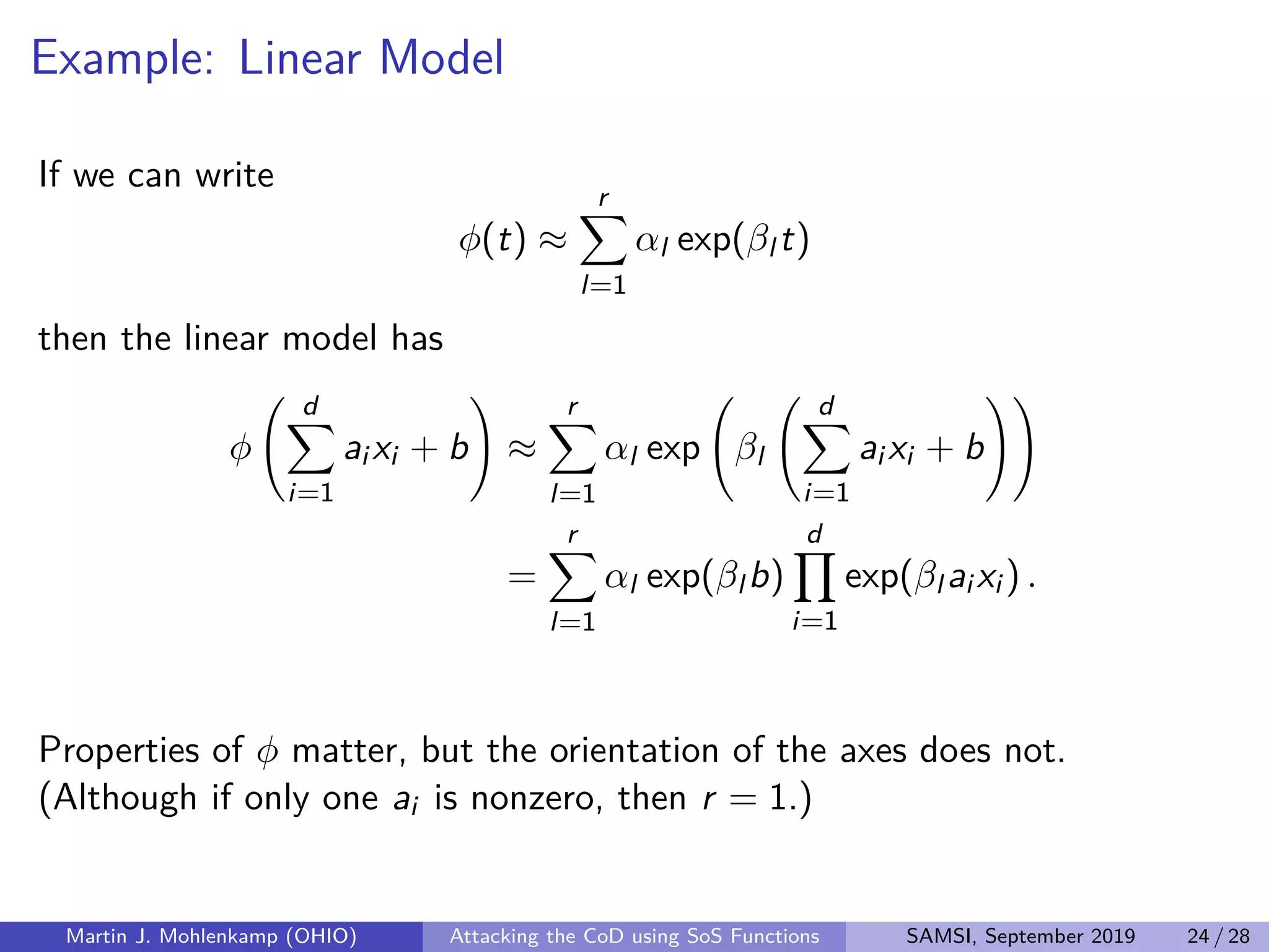 Example: Linear Model
If we can write
φ(t) ≈
r
l=1
αl exp(βl t)
then the linear model has
φ
d
i=1
ai xi + b ≈
r
l=1
αl exp βl
d
i=1
ai xi + b
=
r
l=1
αl exp(βl b)
d
i=1
exp(βl ai xi ) .
Properties of φ matter, but the orientation of the axes does not.
(Although if only one ai is nonzero, then r = 1.)
Martin J. Mohlenkamp (OHIO) Attacking the CoD using SoS Functions SAMSI, September 2019 24 / 28
 