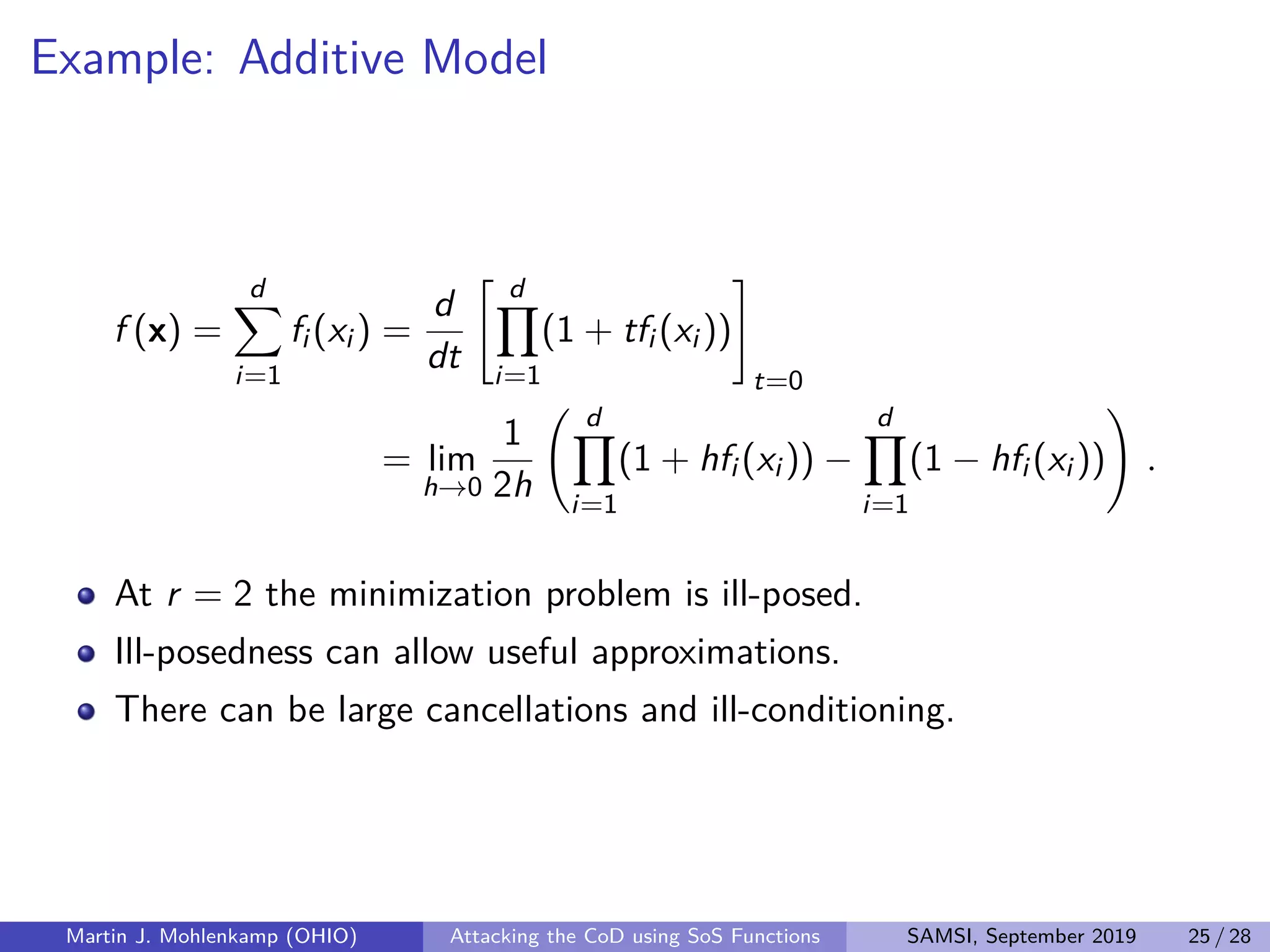 Example: Additive Model
f (x) =
d
i=1
fi (xi ) =
d
dt
d
i=1
(1 + tfi (xi ))
t=0
= lim
h→0
1
2h
d
i=1
(1 + hfi (xi )) −
d
i=1
(1 − hfi (xi )) .
At r = 2 the minimization problem is ill-posed.
Ill-posedness can allow useful approximations.
There can be large cancellations and ill-conditioning.
Martin J. Mohlenkamp (OHIO) Attacking the CoD using SoS Functions SAMSI, September 2019 25 / 28
 