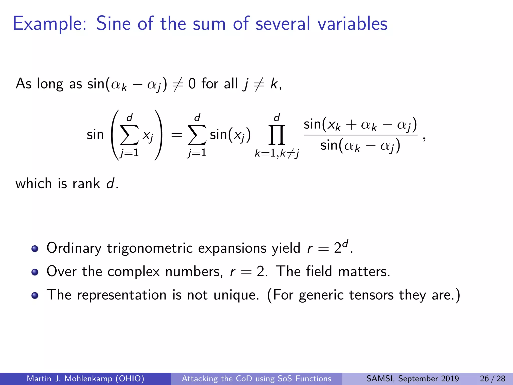 Example: Sine of the sum of several variables
As long as sin(αk − αj) = 0 for all j = k,
sin


d
j=1
xj

 =
d
j=1
sin(xj)
d
k=1,k=j
sin(xk + αk − αj)
sin(αk − αj)
,
which is rank d.
Ordinary trigonometric expansions yield r = 2d .
Over the complex numbers, r = 2. The ﬁeld matters.
The representation is not unique. (For generic tensors they are.)
Martin J. Mohlenkamp (OHIO) Attacking the CoD using SoS Functions SAMSI, September 2019 26 / 28
 