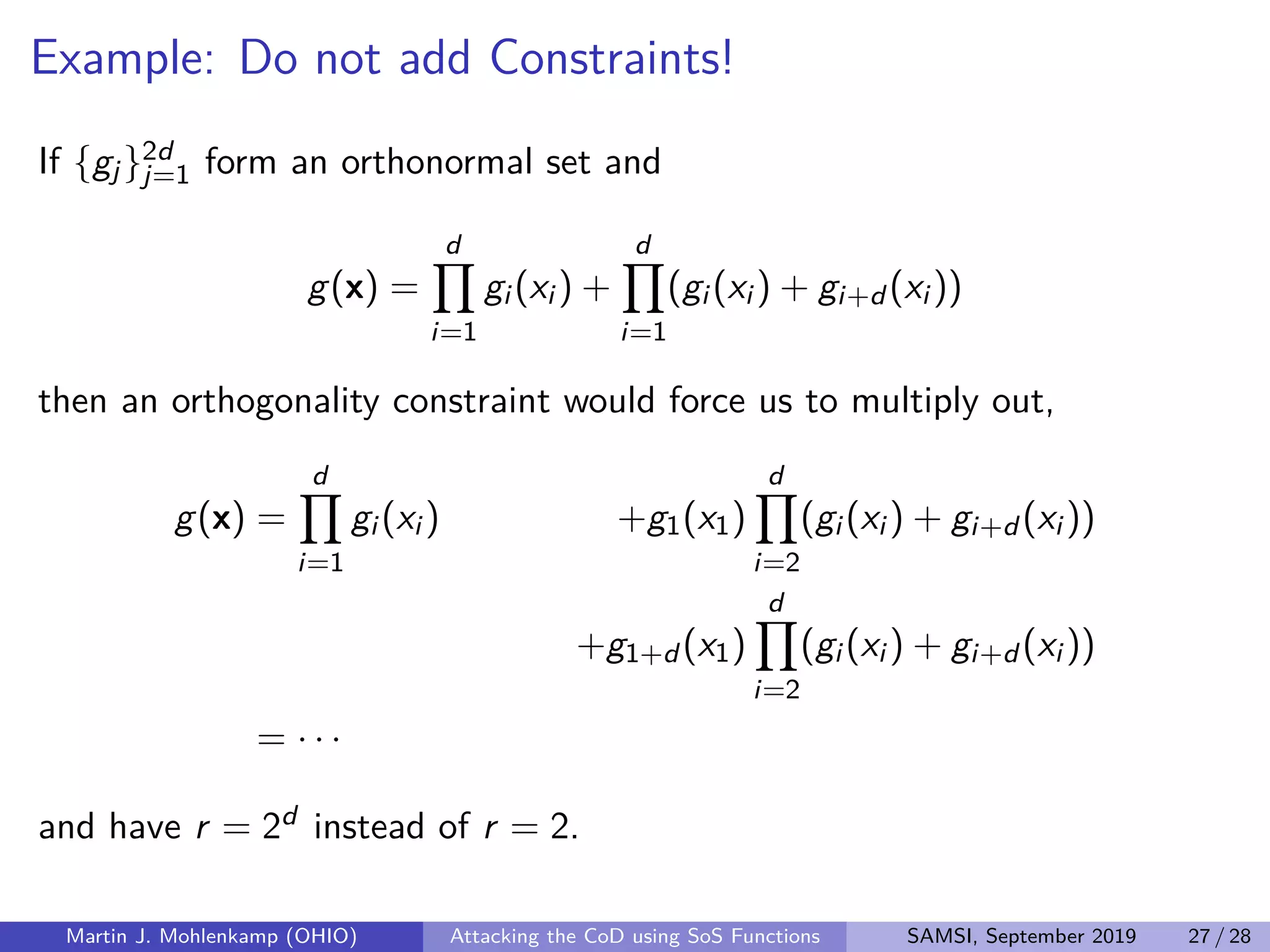 Example: Do not add Constraints!
If {gj}2d
j=1 form an orthonormal set and
g(x) =
d
i=1
gi (xi ) +
d
i=1
(gi (xi ) + gi+d (xi ))
then an orthogonality constraint would force us to multiply out,
g(x) =
d
i=1
gi (xi ) +g1(x1)
d
i=2
(gi (xi ) + gi+d (xi ))
+g1+d (x1)
d
i=2
(gi (xi ) + gi+d (xi ))
= · · ·
and have r = 2d instead of r = 2.
Martin J. Mohlenkamp (OHIO) Attacking the CoD using SoS Functions SAMSI, September 2019 27 / 28
 