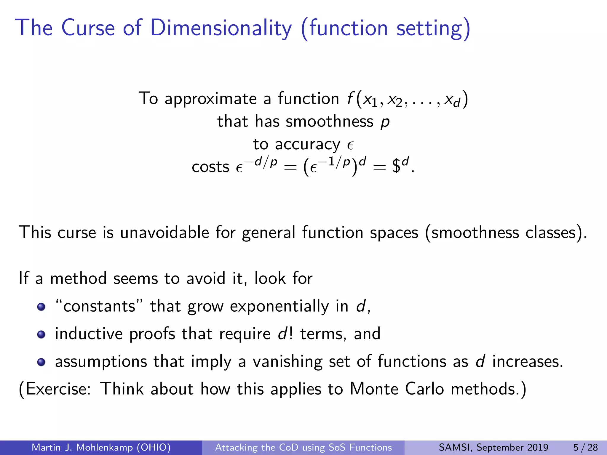 The Curse of Dimensionality (function setting)
To approximate a function f (x1, x2, . . . , xd )
that has smoothness p
to accuracy
costs −d/p = ( −1/p)d = $d .
This curse is unavoidable for general function spaces (smoothness classes).
If a method seems to avoid it, look for
“constants” that grow exponentially in d,
inductive proofs that require d! terms, and
assumptions that imply a vanishing set of functions as d increases.
(Exercise: Think about how this applies to Monte Carlo methods.)
Martin J. Mohlenkamp (OHIO) Attacking the CoD using SoS Functions SAMSI, September 2019 5 / 28
 