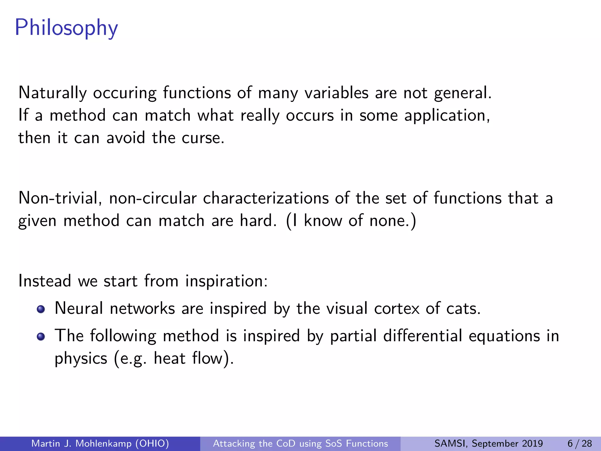 Philosophy
Naturally occuring functions of many variables are not general.
If a method can match what really occurs in some application,
then it can avoid the curse.
Non-trivial, non-circular characterizations of the set of functions that a
given method can match are hard. (I know of none.)
Instead we start from inspiration:
Neural networks are inspired by the visual cortex of cats.
The following method is inspired by partial diﬀerential equations in
physics (e.g. heat ﬂow).
Martin J. Mohlenkamp (OHIO) Attacking the CoD using SoS Functions SAMSI, September 2019 6 / 28
 