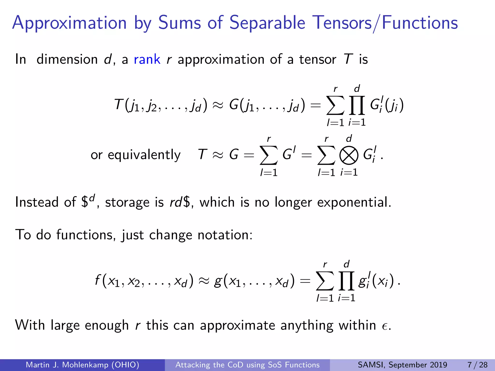 Approximation by Sums of Separable Tensors/Functions
In dimension d, a rank r approximation of a tensor T is
T(j1, j2, . . . , jd ) ≈ G(j1, . . . , jd ) =
r
l=1
d
i=1
Gl
i (ji )
or equivalently T ≈ G =
r
l=1
Gl
=
r
l=1
d
i=1
Gl
i .
Instead of $d , storage is rd$, which is no longer exponential.
To do functions, just change notation:
f (x1, x2, . . . , xd ) ≈ g(x1, . . . , xd ) =
r
l=1
d
i=1
gl
i (xi ) .
With large enough r this can approximate anything within .
Martin J. Mohlenkamp (OHIO) Attacking the CoD using SoS Functions SAMSI, September 2019 7 / 28
 