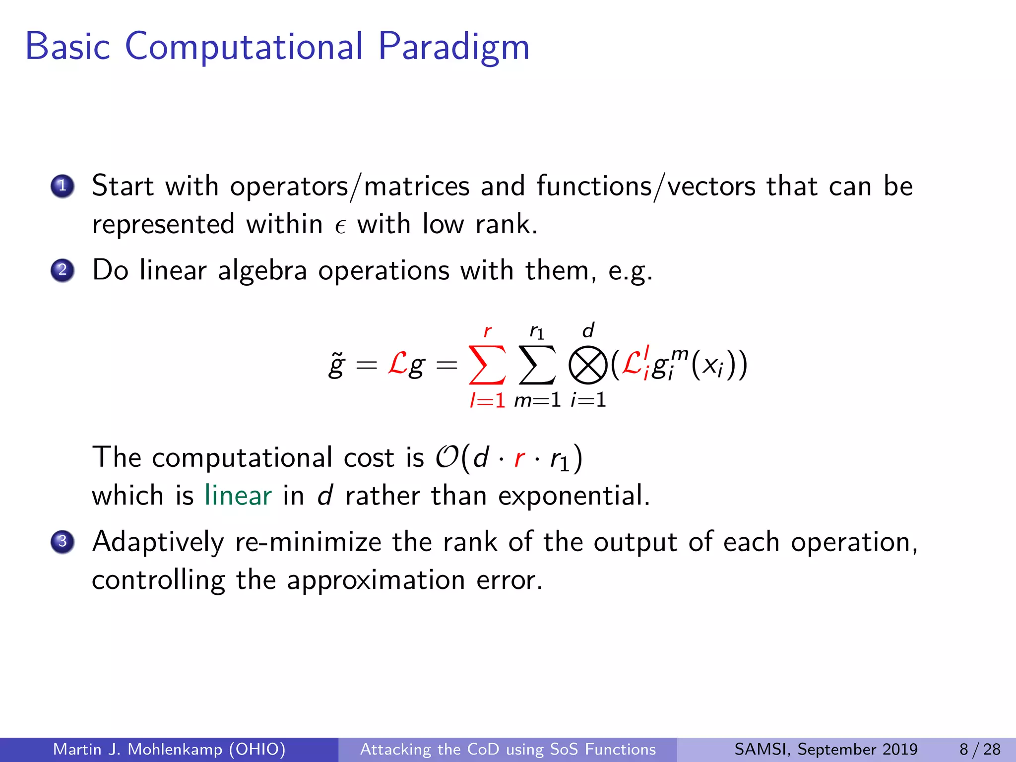 Basic Computational Paradigm
1 Start with operators/matrices and functions/vectors that can be
represented within with low rank.
2 Do linear algebra operations with them, e.g.
˜g = Lg =
r
l=1
r1
m=1
d
i=1
(Ll
i gm
i (xi ))
The computational cost is O(d · r · r1)
which is linear in d rather than exponential.
3 Adaptively re-minimize the rank of the output of each operation,
controlling the approximation error.
Martin J. Mohlenkamp (OHIO) Attacking the CoD using SoS Functions SAMSI, September 2019 8 / 28
 