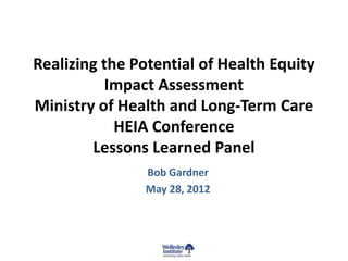 Realizing the Potential of Health Equity
           Impact Assessment
Ministry of Health and Long-Term Care
            HEIA Conference
        Lessons Learned Panel
               Bob Gardner
               May 28, 2012
 