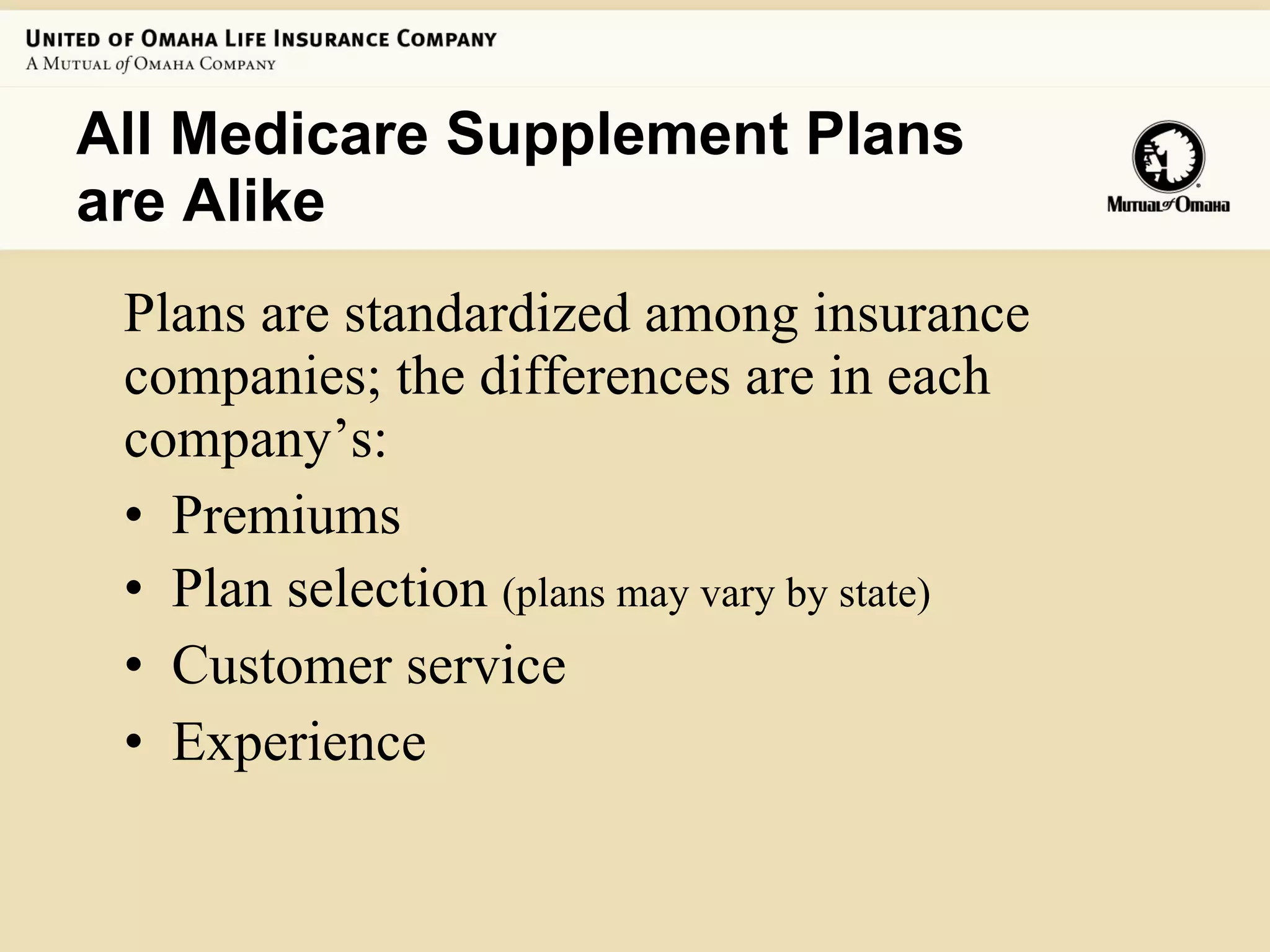 All Medicare Supplement Plans are Alike  Plans are standardized among insurance companies; the differences are in each  company’s:  Premiums Plan selection  (plans may vary by state) Customer service Experience 