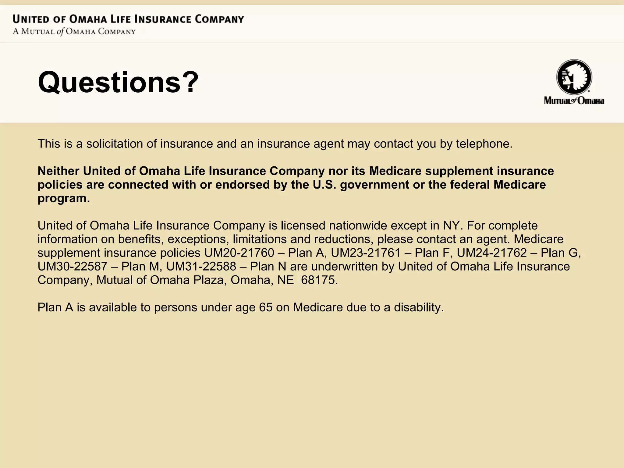 Questions? This is a solicitation of insurance and an insurance agent may contact you by telephone.  Neither United of Omaha Life Insurance Company nor its Medicare supplement insurance policies are connected with or endorsed by the U.S. government or the federal Medicare program.  United of Omaha Life Insurance Company is licensed nationwide except in NY. For complete information on benefits, exceptions, limitations and reductions, please contact an agent. Medicare supplement insurance policies UM20-21760 – Plan A, UM23-21761 – Plan F, UM24-21762 – Plan G, UM30-22587 – Plan M, UM31-22588 – Plan N are underwritten by United of Omaha Life Insurance Company, Mutual of Omaha Plaza, Omaha, NE  68175.  Plan A is available to persons under age 65 on Medicare due to a disability.  