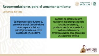 Recomendaciones para el amamantamiento
Es importante que, durante su
control prenatal, la madre haya
sido preparada física y
psicológicamente, así como
capacitada en este tema.
En salas de parto se deberá
realizar el inicio temprano de la
lactancia materna y,
posteriormente, se enseñará y
evaluará la técnica de
amamantamiento para garantizar
una lactancia exitosa.
Lactancia Exitosa
 