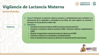 Vigilancia de Lactancia Materna
Generalidades
1. General: Fortalecer la lactancia materna exclusiva y complementaria para contribuir a la
disminución de la morbilidad y mortalidad en los niños, así como mejorar su nutrición y
favorecer el vínculo afectivo madre-hijo.
2. Específicos:
• Fortalecer la lactanciamaterna (LM) en los tres nivelesde atención.
• Promover la lactancia materna exclusiva (LME) y lactancia materna complementaria
(LMC).
• Realizarel seguimientonominal de lactancia materna en el IMSS.
• Contribuir a disminuirla morbilidad y mortalidad infantil.
• Evitar el abandono de la lactanciay disminuirla utilizaciónde fórmulas lácteas.
Objetivos
 