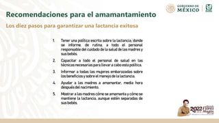 1. Tener una política escrita sobre la lactancia, donde
se informe, de rutina, a todo el personal
responsable del cuidado de la salud de las madres y
sus bebés.
2. Capacitar a todo el personal de salud en las
técnicasnecesarias para llevara cabo esta política.
3. Informar a todas las mujeres embarazadas sobre
los beneficiosy sobre el manejo de la lactancia.
4. Ayudar a las madres a amamantar, media hora
despuésdel nacimiento.
5. Mostrar a las madres cómo se amamanta y cómo se
mantiene la lactancia, aunque estén separadas de
sus bebés.
Recomendaciones para el amamantamiento
Los diez pasos para garantizar una lactancia exitosa
 