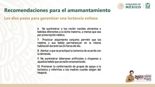 6. No suministrar a los recién nacidos alimentos o
bebidas diferentes a la leche materna, a menos que sea
por prescripciónmédica.
7. Practicar alojamiento conjunto; permitir que las
madres y sus bebés permanezcan en la misma
habitacióndurante las 24 horas del día.
8. Alentar a que se practique la lactancia de acuerdo con
la demanda.
9. No suministrar biberones artificiales o chupones a
aquellos bebés que se están amamantando.
10. Promover la conformación de grupos de apoyo a la
lactancia y referirles a las madres cuando salgan del
Hospital.
Recomendaciones para el amamantamiento
Los diez pasos para garantizar una lactancia exitosa
 