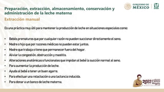 Preparación, extracción, almacenamiento, conservación y
administración de la leche materna
Es una prácticamuy útil paramantenerla producciónde leche en situacionesespecialescomo:
• Bebés prematurosquepor cualquierrazónno pueden succionardirectamenteel seno.
• Madreo hijo quepor razonesmédicasno pueden estarjuntos.
• Madreque trabajao tiene que permanecerfuera del hogar.
• Aliviarla congestión,obstrucción y mastitis.
• Alteracionesanatómicaso funcionales queimpidanal bebé la succiónnormal al seno.
• Paraaumentarla produccióndeleche.
• Ayudaal bebéa tener un buen agarre.
• Paraefectuar una relactacióno una lactanciainducida.
• Paradonara un banco deleche materna.
Extracción manual
 