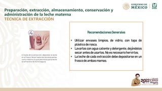Preparación, extracción, almacenamiento, conservación y
administración de la leche materna
TÉCNICA DE EXTRACCIÓN
RecomendacionesGenerales
• Utilizar envases limpios, de vidrio, con tapa de
plásticode rosca.
• Lavarlos con agua caliente y detergente, dejándolos
secar antesdeusarlos. No es necesariohervirlos.
• La leche de cada extracción debe depositarse en un
frascode ambasmamas.
 