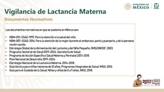 Vigilancia de Lactancia Materna
Documentos Normativos
Los documentos normativos en que se sustenta en México son:
• NOM-031-SSA2-1999, Para la atención a la salud del niño.
• NOM-007-SSA2-2016, Para la atención de la mujer durante el embarazo, parto y puerperio, y de la persona
recién nacida.
• Estrategia Global de la Alimentacióndel Lactantey del Niño Pequeño, OMS/UNICEF, 2003.
• Programa Sectorialde Salud2019-2024, Secretaría de Salud.
• Programa de AcciónEspecíficoSaludMaterna y Perinatal 2013-2018.
• Plan Nacional de Desarrollo 2019-2024.
• Estrategia Nacional de la Lactancia Materna, 2014-2018.
• Guía técnica para niños menores de 10 años, Programas Integrados de Salud,IMSS,2010.
• Guía para el Cuidado de la Salud.Niñas y niños de 0 a 9 años, IMSS,2018.
 