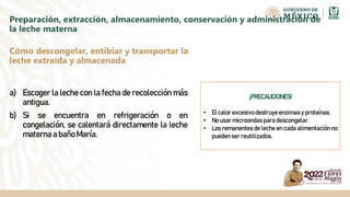 Preparación, extracción, almacenamiento, conservación y administración de
la leche materna
a) Escoger la leche con la fecha de recolección más
antigua.
b) Si se encuentra en refrigeración o en
congelación, se calentará directamente la leche
materna a baño María.
Cómo descongelar, entibiar y transportar la
leche extraída y almacenada
¡PRECAUCIONES!
• El calor excesivo destruye enzimas y proteínas.
• No usar microondas para descongelar.
• Los remanentes de leche en cada alimentación no
pueden ser reutilizados.
 