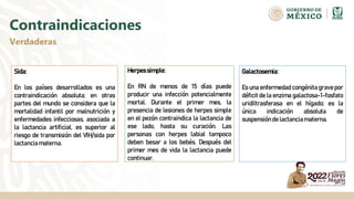 Contraindicaciones
Verdaderas
Sida:
En los países desarrollados es una
contraindicación absoluta; en otras
partes del mundo se considera que la
mortalidad infantil por malnutrición y
enfermedades infecciosas, asociada a
la lactancia artificial, es superior al
riesgo de transmisión del VIH/sida por
lactanciamaterna.
Herpessimple:
En RN de menos de 15 días puede
producir una infección potencialmente
mortal. Durante el primer mes, la
presencia de lesiones de herpes simple
en el pezón contraindica la lactancia de
ese lado, hasta su curación. Las
personas con herpes labial tampoco
deben besar a los bebés. Después del
primer mes de vida la lactancia puede
continuar.
Galactosemia:
Es una enfermedad congénita grave por
déficit de la enzima galactosa-1-fosfato
uridiltrasferasa en el hígado; es la
única indicación absoluta de
suspensiónde lactanciamaterna.
 