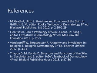 References
• McGrath A, Uitto J. Structure and Function of the Skin. In:
Griffiths E. M, editor. Rook’s Textbook of Dermatology 9th ed.
Blackwell Publishing, Ltd 2010. p. 2.20-2.29.
• Elenitsas R, Chu Y. Pathology of Skin Lesions. In: Kang S,
editor. Fitzpatrick’s Dermatology 9th ed. Mc-Graw Hill
Education 2019. p. 23-5
• Vandergriff W, Bergstresser R. Anatomy and Physiology. In:
Bolognia L. Bolognia Dermatology 3rd Ed. Elsevier Limited
2012. p. 43-4
• Thappa D. M, Konda D. Structure and Functions of the Skin.
In: Sacchidanand S, editor. IADVL Textbook of Dermatology
4th ed. Bhalani Publishing House 2018. p.27-30
 