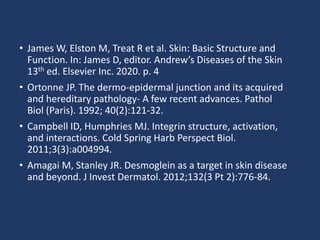 • James W, Elston M, Treat R et al. Skin: Basic Structure and
Function. In: James D, editor. Andrew’s Diseases of the Skin
13th ed. Elsevier Inc. 2020. p. 4
• Ortonne JP. The dermo-epidermal junction and its acquired
and hereditary pathology- A few recent advances. Pathol
Biol (Paris). 1992; 40(2):121-32.
• Campbell ID, Humphries MJ. Integrin structure, activation,
and interactions. Cold Spring Harb Perspect Biol.
2011;3(3):a004994.
• Amagai M, Stanley JR. Desmoglein as a target in skin disease
and beyond. J Invest Dermatol. 2012;132(3 Pt 2):776-84.
 