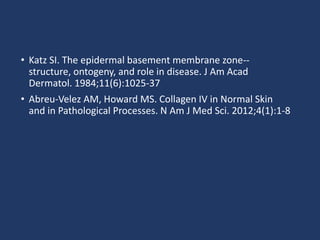 • Katz SI. The epidermal basement membrane zone--
structure, ontogeny, and role in disease. J Am Acad
Dermatol. 1984;11(6):1025-37
• Abreu-Velez AM, Howard MS. Collagen IV in Normal Skin
and in Pathological Processes. N Am J Med Sci. 2012;4(1):1-8
 