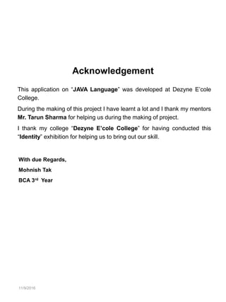11/9/2016
Acknowledgement
This application on “JAVA Language” was developed at Dezyne E’cole
College.
During the making of this project I have learnt a lot and I thank my mentors
Mr. Tarun Sharma for helping us during the making of project.
I thank my college “Dezyne E’cole College” for having conducted this
“Identity” exhibition for helping us to bring out our skill.
With due Regards,
Mohnish Tak
BCA 3rd Year
 