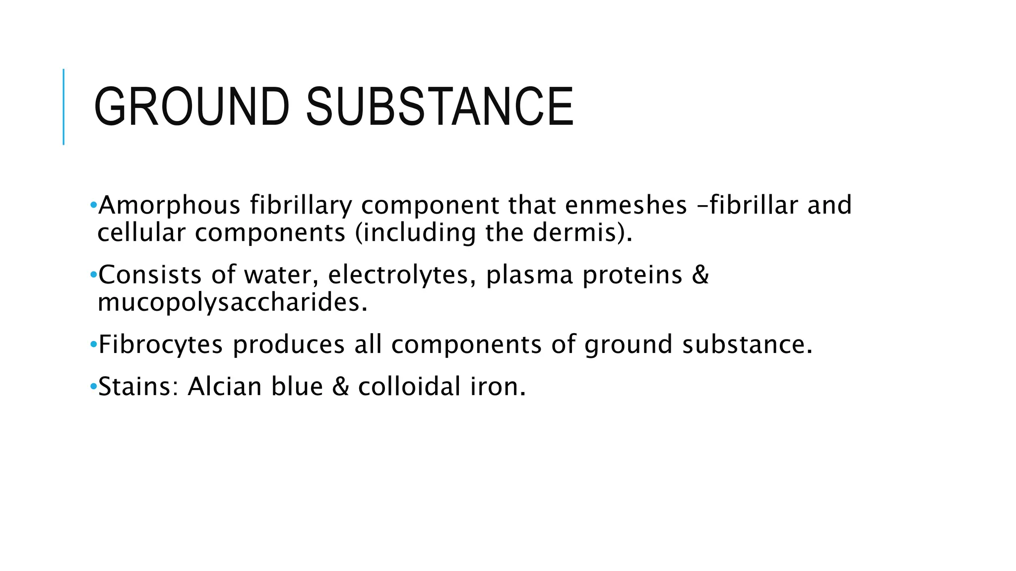 GROUND SUBSTANCE
•Amorphous fibrillary component that enmeshes –fibrillar and
cellular components (including the dermis).
•Consists of water, electrolytes, plasma proteins &
mucopolysaccharides.
•Fibrocytes produces all components of ground substance.
•Stains: Alcian blue & colloidal iron.
 