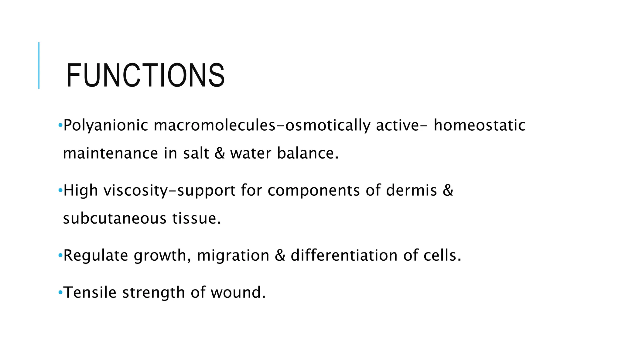FUNCTIONS
•Polyanionic macromolecules-osmotically active- homeostatic
maintenance in salt & water balance.
•High viscosity-support for components of dermis &
subcutaneous tissue.
•Regulate growth, migration & differentiation of cells.
•Tensile strength of wound.
 
