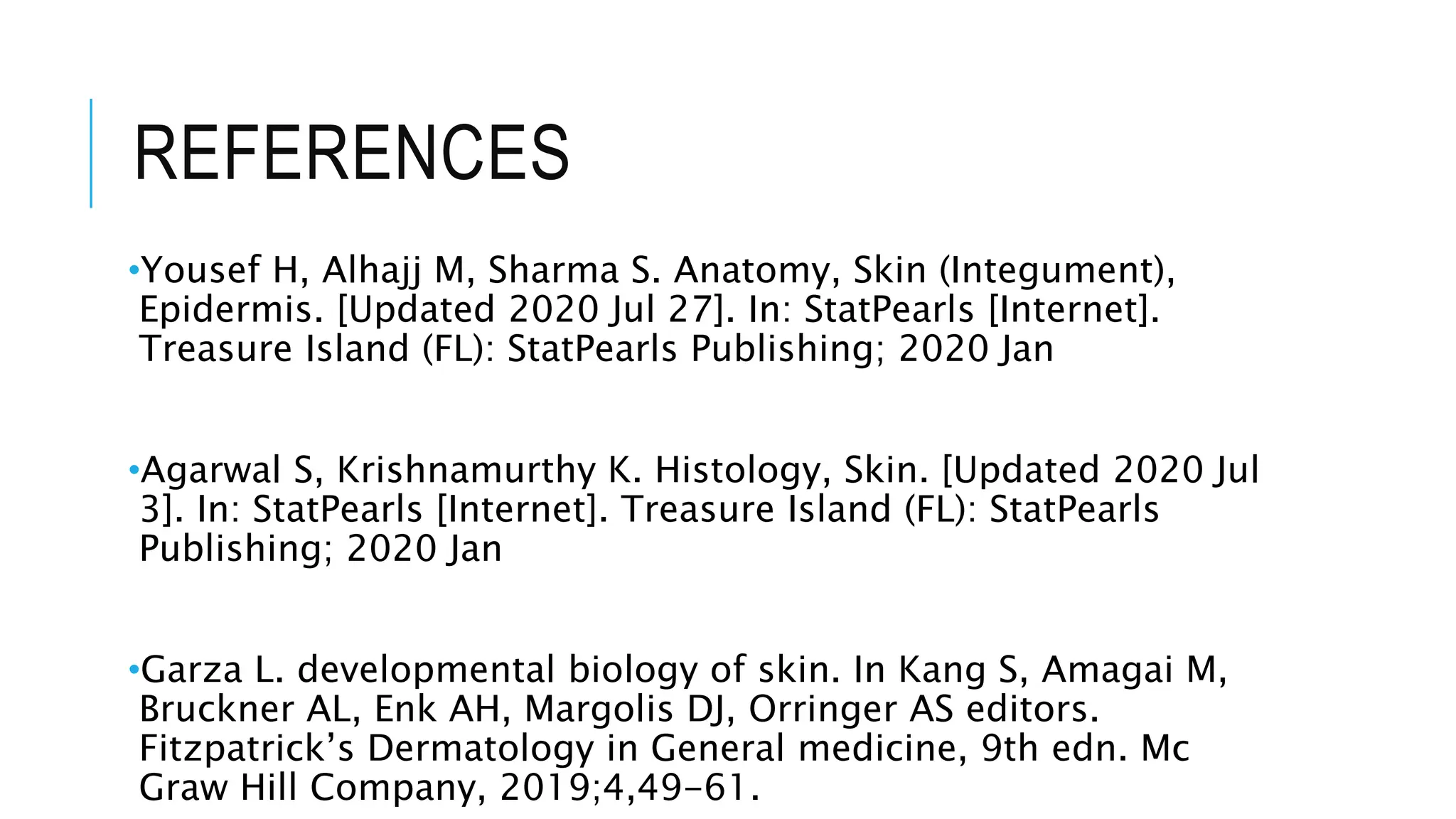REFERENCES
•Yousef H, Alhajj M, Sharma S. Anatomy, Skin (Integument),
Epidermis. [Updated 2020 Jul 27]. In: StatPearls [Internet].
Treasure Island (FL): StatPearls Publishing; 2020 Jan
•Agarwal S, Krishnamurthy K. Histology, Skin. [Updated 2020 Jul
3]. In: StatPearls [Internet]. Treasure Island (FL): StatPearls
Publishing; 2020 Jan
•Garza L. developmental biology of skin. In Kang S, Amagai M,
Bruckner AL, Enk AH, Margolis DJ, Orringer AS editors.
Fitzpatrick’s Dermatology in General medicine, 9th edn. Mc
Graw Hill Company, 2019;4,49-61.
 