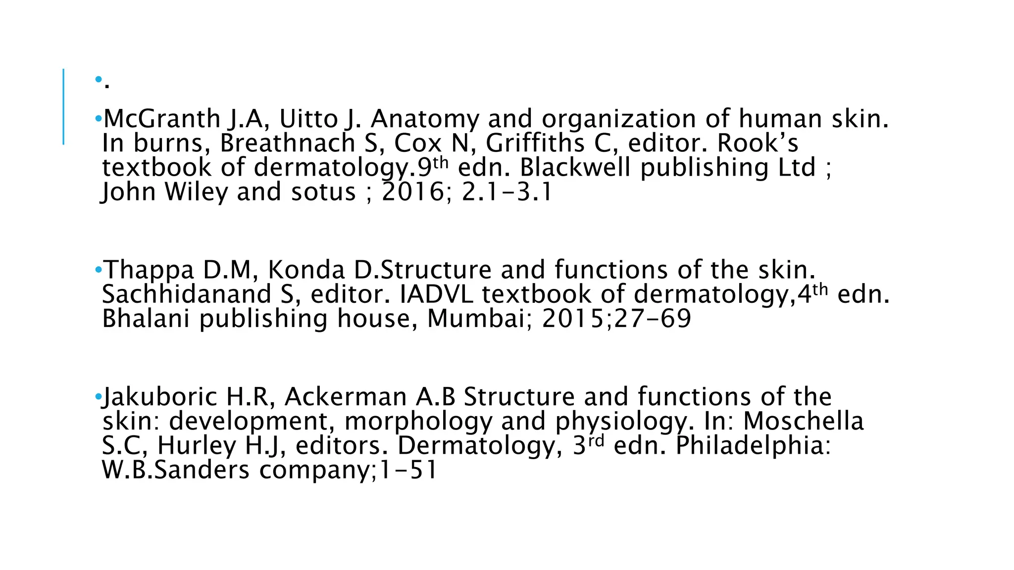 •.
•McGranth J.A, Uitto J. Anatomy and organization of human skin.
In burns, Breathnach S, Cox N, Griffiths C, editor. Rook’s
textbook of dermatology.9th edn. Blackwell publishing Ltd ;
John Wiley and sotus ; 2016; 2.1-3.1
•Thappa D.M, Konda D.Structure and functions of the skin.
Sachhidanand S, editor. IADVL textbook of dermatology,4th edn.
Bhalani publishing house, Mumbai; 2015;27-69
•Jakuboric H.R, Ackerman A.B Structure and functions of the
skin: development, morphology and physiology. In: Moschella
S.C, Hurley H.J, editors. Dermatology, 3rd edn. Philadelphia:
W.B.Sanders company;1-51
 
