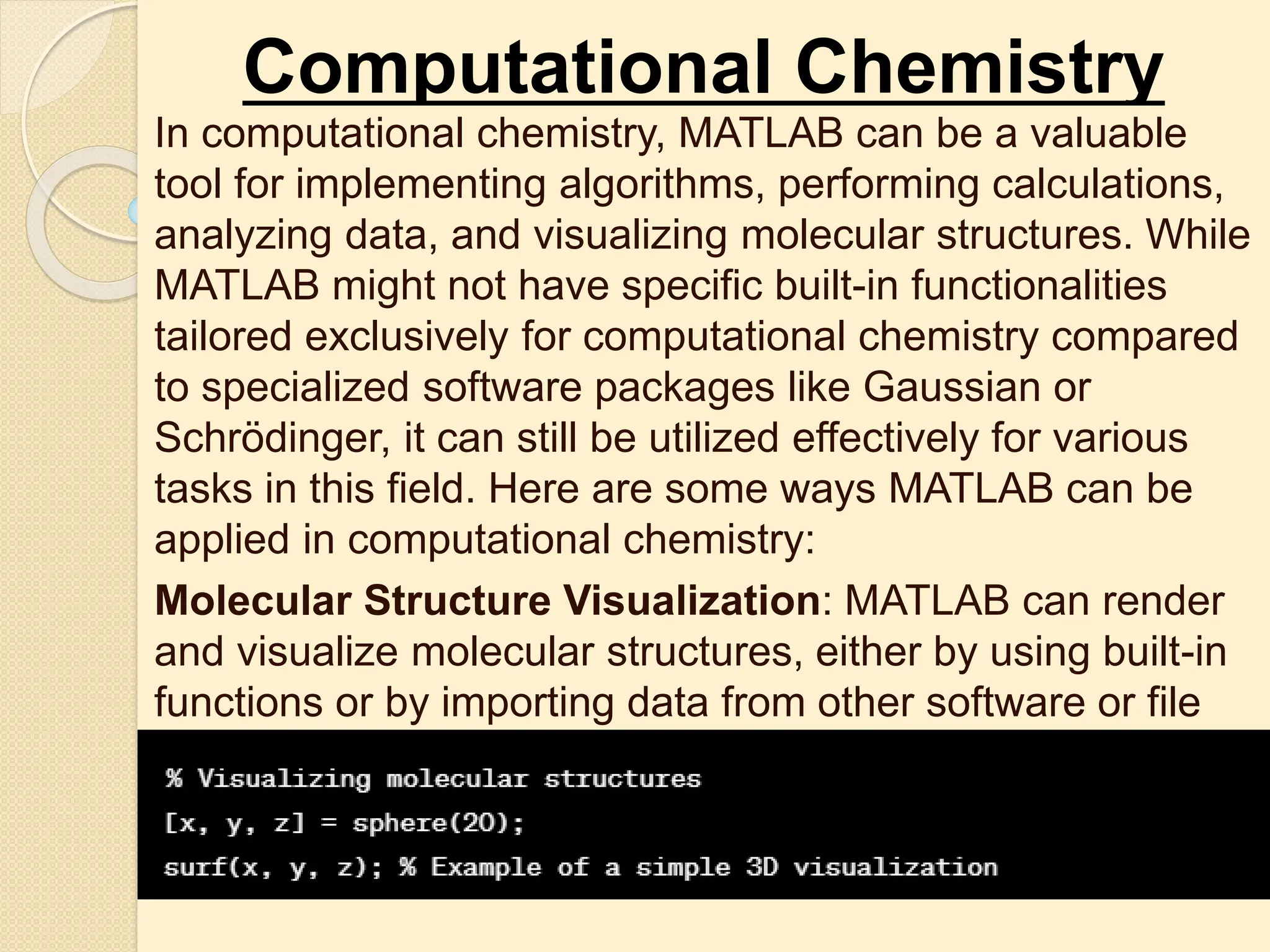 Computational Chemistry
In computational chemistry, MATLAB can be a valuable
tool for implementing algorithms, performing calculations,
analyzing data, and visualizing molecular structures. While
MATLAB might not have specific built-in functionalities
tailored exclusively for computational chemistry compared
to specialized software packages like Gaussian or
Schrödinger, it can still be utilized effectively for various
tasks in this field. Here are some ways MATLAB can be
applied in computational chemistry:
Molecular Structure Visualization: MATLAB can render
and visualize molecular structures, either by using built-in
functions or by importing data from other software or file
formats (e.g., XYZ, PDB).
 