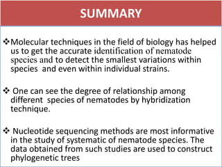 SUMMARY
Molecular techniques in the field of biology has helped
us to get the accurate identification of nematode
species and to detect the smallest variations within
species and even within individual strains.
 One can see the degree of relationship among
different species of nematodes by hybridization
technique.
 Nucleotide sequencing methods are most informative
in the study of systematic of nematode species. The
data obtained from such studies are used to construct
phylogenetic trees
 