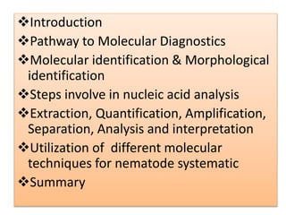 Introduction
Pathway to Molecular Diagnostics
Molecular identification & Morphological
identification
Steps involve in nucleic acid analysis
Extraction, Quantification, Amplification,
Separation, Analysis and interpretation
Utilization of different molecular
techniques for nematode systematic
Summary
.
 