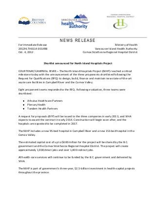 NEWS RELEASE
For Immediate Release                                                       Ministry of Health
2012HLTH0114-001498                                          Vancouver Island Health Authority
Oct. 4, 2012                                         Comox Strathcona Regional Hospital District


                     Shortlist announced for North Island Hospitals Project

COURTENAY/CAMPBELL RIVER – The North Island Hospitals Project (NIHP) reached a critical
milestone today with the announcement of the three proponents shortlisted following the
Request for Qualifications (RFQ) to design, build, finance and maintain new state-of-the-art
acute care facilities in Campbell River and the Comox Valley.

Eight proponent teams responded to the RFQ. Following evaluation, three teams were
shortlisted:

       Arbutus Healthcare Partners
       Plenary Health
       Tandem Health Partners

A request for proposals (RFP) will be issued to the three companies in early 2013, and VIHA
expects to award the contract in early 2014. Construction will begin soon after, and the
hospitals are expected to be completed in 2017.

The NIHP includes a new 95-bed hospital in Campbell River and a new 153-bed hospital in the
Comox Valley.

The estimated capital cost of up to $600 million for the project will be shared by the B.C.
government and the Comox Strathcona Regional Hospital District. The project will create
approximately 1,900 direct jobs and over 1,400 indirect jobs.

All health-care services will continue to be funded by the B.C. government and delivered by
VIHA.

The NIHP is part of government’s three-year, $2.5-billion investment in health-capital projects
throughout the province.
 