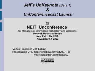 Jeff's UnKeynote  (Beta 1) &  UnConferencecast Launch @ NEIT  Unconference  (for Managers of Information Technology and Librarians) Mohonk Mountain House New Paltz, NY, USA November 14, 2007   Venue Presenter: Jeff Lebow   Presentation URL: http://jefflebow.net/neit2007  or    http://edtechtalk.com/neit2007   