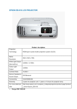 EPSON EB-X18 LCD PROJECTOR
Product description:
Projection
Technology RGB liquid crystal shutter projection system (3LCD)
Native
Resolution
XGA (1024 x 768)
White Light Output
(Normal/Eco)
3,000lm / 2,100lm
Colour Light
Output
3,000lm
Contrast Ratio 10,000:1
Internal Speaker(s)
Sound Output
2W Monaural
Connectivity VGA/HDMI/USB
Warranty 2 years for projector unit / 1 years or 1k hours for projector lamp
For more detail pls
refer
http://www.epson.com.my/epson_malaysia/projectors/product.page?product
_name=Epson_EB-X18
 Harga RM 1560.00
 