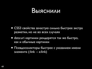 Выяснили

     • CSS3 свойства зачастую сильно быстрее экстра
       разметки, но не во всех случаях
     • data:uri картинки рендерятся так же быстро,
       как и обычные картинки
     • Псевдоселекторы быстрее с указанием имени
       элемента (:link → a:link)



49
 
