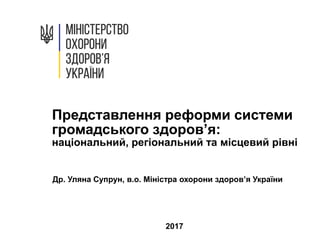 Представлення реформи системи
громадського здоров’я:
національний, регіональний та місцевий рівні
Др. Уляна Супрун, в.о. Міністра охорони здоров’я України
2017
 