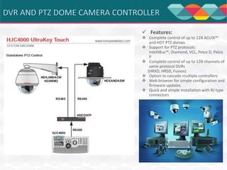  Features:

 Complete control of up to 128 ACUIX™
and HDT PTZ domes
 Support for PTZ protocols:
IntelliBus™, Diamond, VCL, Pelco D, Pelco
P
 Complete control of up to 128 channels of
same protocol DVRs
(HRXD, HRSD, Fusion)
 Option to cascade multiple controllers
 Web browser for simple configuration and
firmware updates
 Quick and simple installation with RJ type
connectors

 