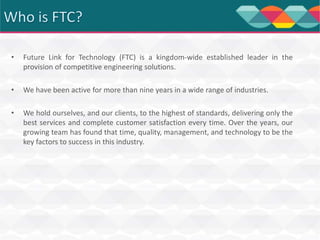 •

Future Link for Technology (FTC) is a kingdom-wide established leader in the
provision of competitive engineering solutions.

•

We have been active for more than nine years in a wide range of industries.

•

We hold ourselves, and our clients, to the highest of standards, delivering only the
best services and complete customer satisfaction every time. Over the years, our
growing team has found that time, quality, management, and technology to be the
key factors to success in this industry.

 