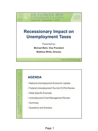 Recessionary Impact on
 Unemployment Taxes
               Presented by:
       Michael Mohr, Vice President
         Matthew White, Director




 AGENDA
 • National Unemployment Economic Update

 • Federal Unemployment Tax Act (FUTA) Review

 • State Specific Example

 • Unemployment Cost Management Review

 • Summary

 • Questions and Answers




                  Page: 1
                                                1
 