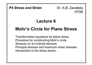 1
P4 Stress and Strain Dr. A.B. Zavatsky
HT08
Lecture 6
Mohr’s Circle for Plane Stress
Transformation equations for plane stress.
Procedure for constructing Mohr’s circle.
Stresses on an inclined element.
Principal stresses and maximum shear stresses.
Introduction to the stress tensor.
 