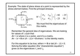 21
80 MPa 80 MPa
50 MPa
x
y
50 MPa
25 MPa
Example: The state of plane stress at a point is represented by the
stress element below. Find the principal stresses.
⎟⎟
⎠
⎞
⎜⎜
⎝
⎛
−
−−
=⎟
⎟
⎠
⎞
⎜
⎜
⎝
⎛
=
5025
2580
yyx
xyx
M
στ
τσ
We must find the eigenvalues of
this matrix.
Remember the general idea of eigenvalues. We are looking
for values of λ such that:
Ar = λr where r is a vector, and A is a matrix.
Ar – λr = 0 or (A – λI) r = 0 where I is the identity matrix.
For this equation to be true, either r = 0 or det (A – λI) = 0.
Solving the latter equation (the “characteristic equation”)
gives us the eigenvalues λ1 and λ2.
 