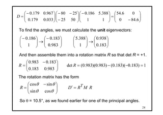 24
⎟⎟
⎠
⎞
⎜⎜
⎝
⎛
−
=⎟⎟
⎠
⎞
⎜⎜
⎝
⎛−
⎟⎟
⎠
⎞
⎜⎜
⎝
⎛
−
−−
⎟⎟
⎠
⎞
⎜⎜
⎝
⎛−
=
6.840
06.54
11
388.5186.0
5025
2580
033.0179.0
967.0179.0
D
To find the angles, we must calculate the unit eigenvectors:
⎟⎟
⎠
⎞
⎜⎜
⎝
⎛
→⎟⎟
⎠
⎞
⎜⎜
⎝
⎛
⎟⎟
⎠
⎞
⎜⎜
⎝
⎛−
→⎟⎟
⎠
⎞
⎜⎜
⎝
⎛−
183.0
938.0
1
388.5
983.0
183.0
1
186.0
And then assemble them into a rotation matrix R so that det R = +1.
1)183.0)(183.0()983.0)(983.0(det
983.0183.0
183.0983.0
=−−=⎟⎟
⎠
⎞
⎜⎜
⎝
⎛ −
= RR
RMRDR T=′⎟⎟
⎠
⎞
⎜⎜
⎝
⎛ −
=
θθ
θθ
cossin
sincos
The rotation matrix has the form
So θ = 10.5°, as we found earlier for one of the principal angles.
 