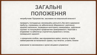 ЗАГАЛЬНІ
ПОЛОЖЕННЯ
неприбуткове Підприємство, засноване на комунальній власності
провадить господарську некомерційну діяльність без мети одержання
прибутку, спрямовану на забезпечення збереження і укріплення
здоров'я населення, проведення моніторингу захворювань, здійснення
групової та популяційної профілактики захворюваності, боротьби з
епідеміями та забезпечує стратегічне управління з питань
громадського здоров’я
є юридичною особою, має відокремлене майно, печатку зі своїм
найменуванням встановленого зразка, інші печатки, штампи, бланки
власником та засновником є органі місцевого управління
2
 