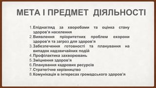 МЕТА І ПРЕДМЕТ ДІЯЛЬНОСТІ
1.Епіднагляд за хворобами та оцінка стану
здоров’я населення
2.Виявлення пріоритетних проблем охорони
здоров’я та загроз для здоров’я
3.Забезпечення готовності та планування на
випадок надзвичайних подій
4.Профілактика захворювань
5.Зміцнення здоров’я
6.Планування кадрових ресурсів
7.Стратегічне керівництво
8.Комунікація в інтересах громадського здоров’я
3
 