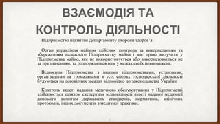 ВЗАЄМОДІЯ ТА
КОНТРОЛЬ ДІЯЛЬНОСТІ
Підприємство підзвітне Департаменту охорони здоров’я
Орган управління майном здійснює контроль за використанням та
збереженням належного Підприємству майна і має право вилучити у
Підприємства майно, яке не використовується або використовується не
за призначенням, та розпорядитися ним у межах своїх повноважень.
Відносини Підприємства з іншими підприємствами, установами,
організаціями та громадянами в усіх сферах господарської діяльності
будуються на договірних засадах відповідно до законодавства України
Контроль якості надання медичного обслуговування у Підприємстві
здійснюється шляхом експертизи відповідності якості наданої медичної
допомоги вимогам державних стандартів, нормативів, клінічних
протоколів, інших документів з медичної практики.
5
 